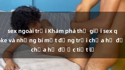 sex ngoài trời Khám phá thế giới sex quán karaoke và những bí mật động trời chưa hề được tiết lộ
