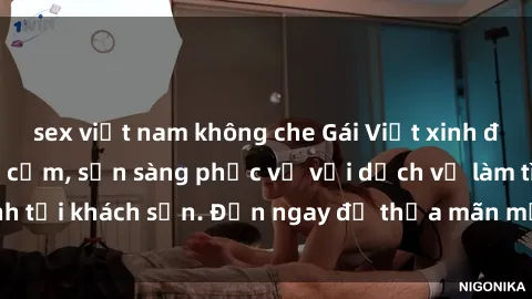 sex việt nam không che Gái Việt xinh đẹp, nồng nàn tình cảm, sẵn sàng phục vụ với dịch vụ làm tình tại khách sạn. Đến ngay để thỏa mãn mọi khao khát của bạn!
