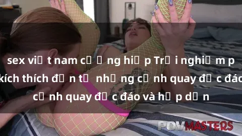 sex việt nam cưỡng hiếp Trải nghiệm phim sex : Sự kích thích đến từ những cảnh quay độc đáo và hấp dẫn