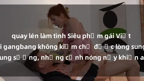 quay lén làm tình Siêu phẩm gái Việt tham gia trong buổi gangbang không kiềm chế được lòng sung sướng, những cảnh nóng nảy khiến ai cũng phải mãn nhãn