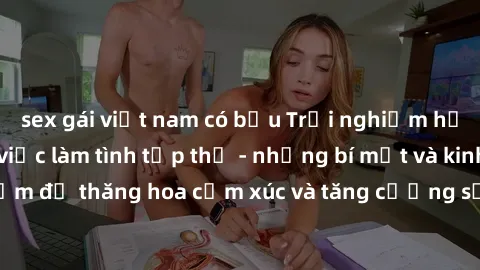 sex gái việt nam có bầu Trải nghiệm hứng khởi cùng với việc làm tình tập thể - những bí mật và kinh nghiệm để thăng hoa cảm xúc và tăng cường sự gắn kết trong mối quan hệ