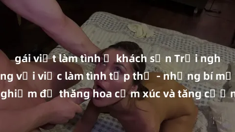 gái việt làm tình ở khách sạn Trải nghiệm hứng khởi cùng với việc làm tình tập thể - những bí mật và kinh nghiệm để thăng hoa cảm xúc và tăng cường sự gắn kết trong mối quan hệ