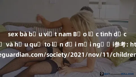 sex bà bầu việt nam Bạo lực tình dục trong nhóm: nguy cơ và hậu quả to lớn đối mọi người参考: https://www.theguardian.com/society/2021/nov/11/children-as-young-as-four-are-being-sexually-abused-by-group