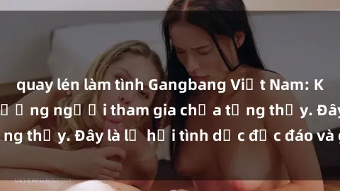 quay lén làm tình Gangbang Việt Nam: Kỷ lục mới với số lượng người tham gia chưa từng thấy. Đây là lễ hội tình dục độc đáo và gây sốc.