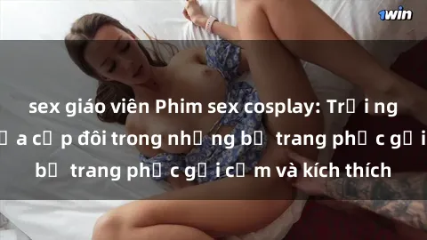 sex giáo viên Phim sex cosplay: Trải nghiệm tuyệt vời của cặp đôi trong những bộ trang phục gợi cảm và kích thích