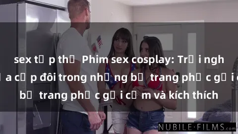 sex tập thể Phim sex cosplay: Trải nghiệm tuyệt vời của cặp đôi trong những bộ trang phục gợi cảm và kích thích
