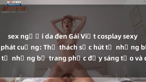 sex người da đen Gái Việt cosplay sexy khiến fan hâm mộ phát cuồng: Thử thách sức hút từ những bộ trang phục đầy sáng tạo và quyến rũ!