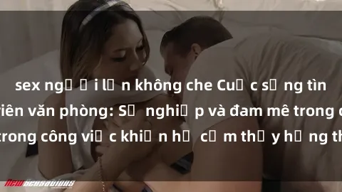 sex người lớn không che Cuộc sống tình dục của nhân viên văn phòng: Sự nghiệp và đam mê trong công việc khiến họ cảm thấy hứng thú với tình dục?