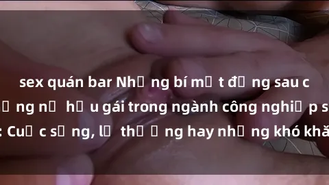 sex quán bar Những bí mật đằng sau cuộc sống của những nữ hầu gái trong ngành công nghiệp sex: Cuộc sống, lẽ thường hay những khó khăn mà họ phải đối mặt.