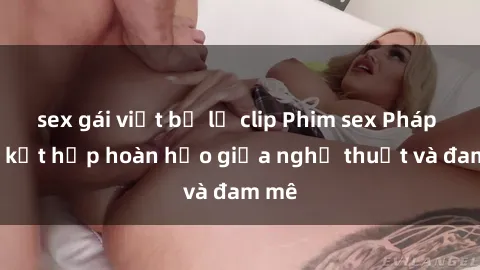 sex gái việt bị lộ clip Phim sex Pháp - Sự kết hợp hoàn hảo giữa nghệ thuật và đam mê