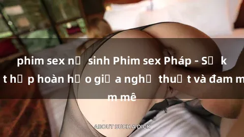 phim sex nữ sinh Phim sex Pháp - Sự kết hợp hoàn hảo giữa nghệ thuật và đam mê