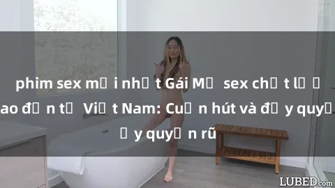 phim sex mới nhất Gái Mỹ sex chất lượng cao đến từ Việt Nam: Cuốn hút và đầy quyến rũ
