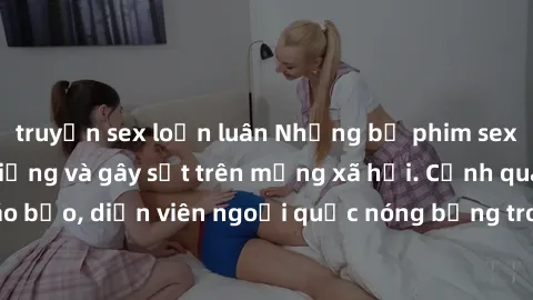 truyện sex loạn luân Những bộ phim sex ngoại quốc nổi tiếng và gây sốt trên mạng xã hội. Cảnh quay táo bạo, diễn viên ngoại quốc nóng bỏng trong các tác phẩm đỉnh cao.