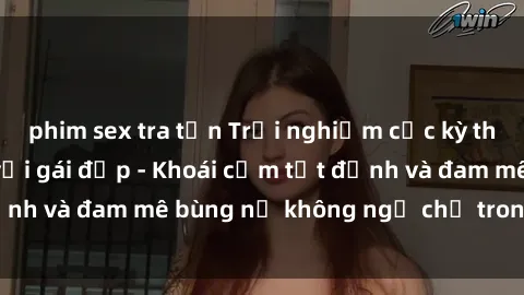 phim sex tra tấn Trải nghiệm cực kỳ thú vị khi làm tình với gái đẹp - Khoái cảm tột đỉnh và đam mê bùng nổ không ngờ chỉ trong một đêm!