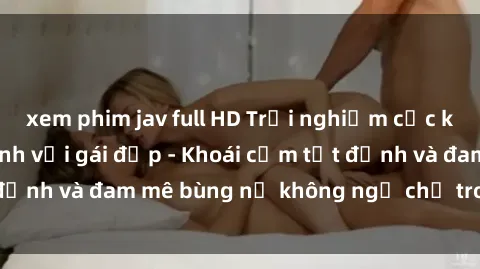xem phim jav full HD Trải nghiệm cực kỳ thú vị khi làm tình với gái đẹp - Khoái cảm tột đỉnh và đam mê bùng nổ không ngờ chỉ trong một đêm!