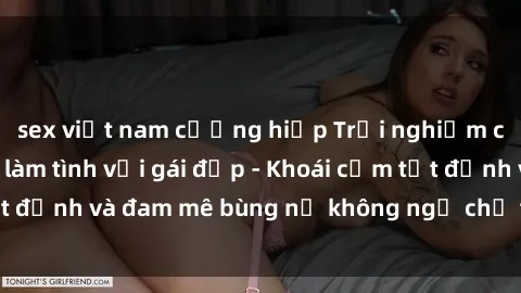 sex việt nam cưỡng hiếp Trải nghiệm cực kỳ thú vị khi làm tình với gái đẹp - Khoái cảm tột đỉnh và đam mê bùng nổ không ngờ chỉ trong một đêm!