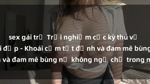 sex gái trẻ Trải nghiệm cực kỳ thú vị khi làm tình với gái đẹp - Khoái cảm tột đỉnh và đam mê bùng nổ không ngờ chỉ trong một đêm!