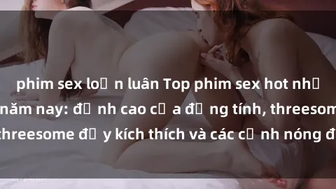phim sex loạn luân Top phim sex hot nhất không thể bỏ lỡ năm nay: đỉnh cao của đồng tính, threesome đầy kích thích và các cảnh nóng đang gây sốt!