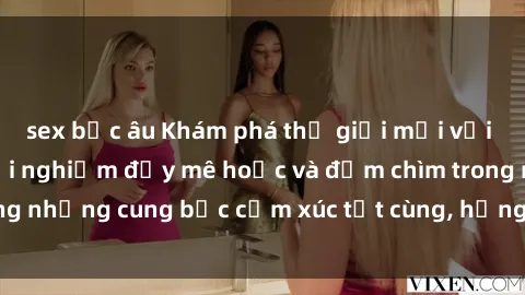 sex bắc âu Khám phá thế giới mới với sex người lớn: trải nghiệm đầy mê hoặc và đắm chìm trong những cung bậc cảm xúc tột cùng, hứng khởi và cuốn hút.
