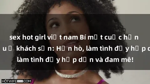 sex hot girl việt nam Bí mật cuộc hẹn gái Việt lần đầu ở khách sạn: Hẹn hò, làm tình đầy hấp dẫn và đam mê!