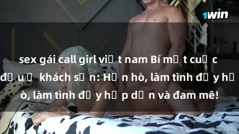 sex gái call girl việt nam Bí mật cuộc hẹn gái Việt lần đầu ở khách sạn: Hẹn hò, làm tình đầy hấp dẫn và đam mê!