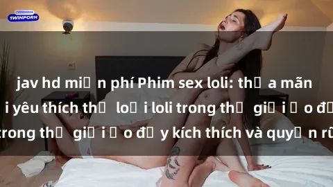 jav hd miễn phí Phim sex loli: thỏa mãn đam mê của người yêu thích thể loại loli trong thế giới ảo đầy kích thích và quyến rũ.
