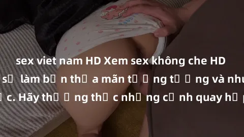 sex viet nam HD Xem sex không che HD miễn phí đảm bảo sẽ làm bạn thỏa mãn tưởng tượng và nhu cầu tình dục. Hãy thưởng thức những cảnh quay hấp dẫn và mãnh liệt ngay bây giờ!