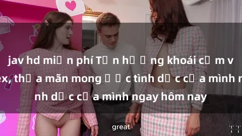 jav hd miễn phí Tận hưởng khoái cảm với gái xinh sex, thỏa mãn mong ước tình dục của mình ngay hôm nay