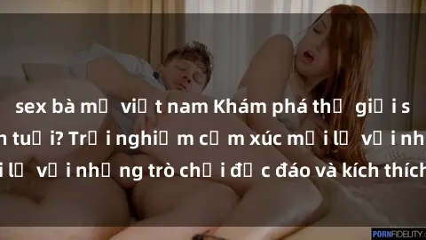 sex bà mẹ việt nam Khám phá thế giới sex trực tuyến: Hơn tuổi? Trải nghiệm cảm xúc mới lạ với những trò chơi độc đáo và kích thích người lớn