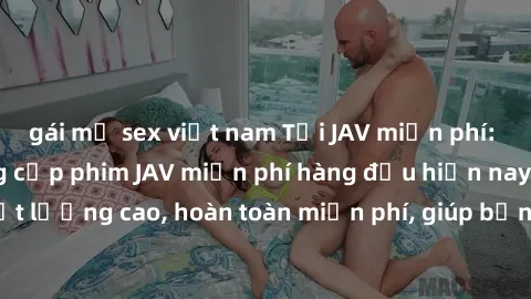 gái mỹ sex việt nam Tải JAV miễn phí: Các trang web cung cấp phim JAV miễn phí hàng đầu hiện nay. Các tác phẩm chất lượng cao, hoàn toàn miễn phí, giúp bạn thỏa mãn niềm đam mê mà không tốn kém.