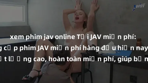 xem phim jav online Tải JAV miễn phí: Các trang web cung cấp phim JAV miễn phí hàng đầu hiện nay. Các tác phẩm chất lượng cao, hoàn toàn miễn phí, giúp bạn thỏa mãn niềm đam mê mà không tốn kém.