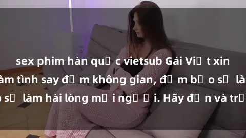 sex phim hàn quốc vietsub Gái Việt xinh đẹp, nồng nàn làm tình say đắm không gian, đảm bảo sẽ làm hài lòng mọi người. Hãy đến và trải nghiệm ngay!