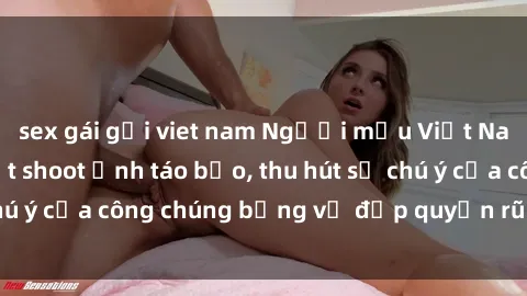 sex gái gọi viet nam Người mẫu Việt Nam gây sốt với loạt shoot ảnh táo bạo, thu hút sự chú ý của công chúng bằng vẻ đẹp quyến rũ và gợi cảm.