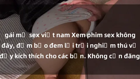 gái mỹ sex việt nam Xem phim sex không che miễn phí tại đây, đảm bảo đem lại trải nghiệm thú vị và đầy kích thích cho các bạn. Không cần đăng ký, hoàn toàn miễn phí.