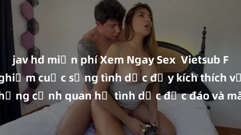 jav hd miễn phí Xem Ngay Sex  Vietsub Full HD - Cùng trải nghiệm cuộc sống tình dục đầy kích thích với những cảnh quan hệ tình dục độc đáo và mãnh liệt trong bộ phim này!