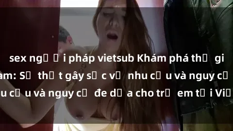 sex người pháp vietsub Khám phá thế giới sex loli Việt Nam: Sự thật gây sốc về nhu cầu và nguy cơ đe dọa cho trẻ em tại Việt Nam