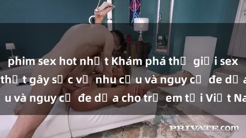 phim sex hot nhất Khám phá thế giới sex loli Việt Nam: Sự thật gây sốc về nhu cầu và nguy cơ đe dọa cho trẻ em tại Việt Nam