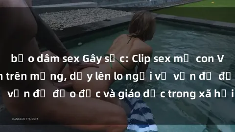 bạo dâm sex Gây sốc: Clip sex mẹ con Việt Nam lan truyền trên mạng, dấy lên lo ngại về vấn đề đạo đức và giáo dục trong xã hội hiện nay.