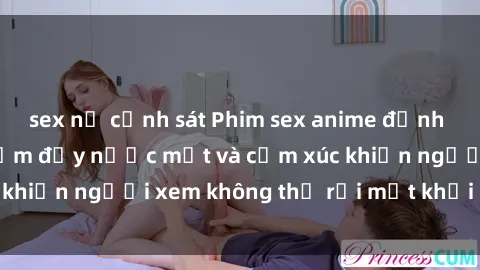 sex nữ cảnh sát Phim sex anime đỉnh cao: Những tác phẩm đầy nước mắt và cảm xúc khiến người xem không thể rời mắt khỏi màn hình