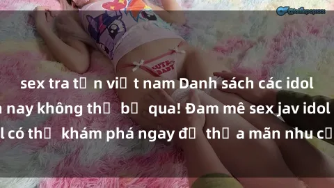 sex tra tấn việt nam Danh sách các idol JAV hot nhất hiện nay không thể bỏ qua! Đam mê sex jav idol có thể khám phá ngay để thỏa mãn nhu cầu giải trí của mình!