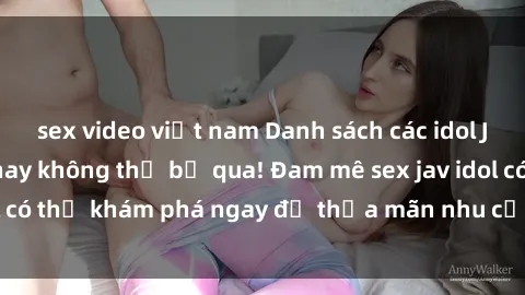 sex video việt nam Danh sách các idol JAV hot nhất hiện nay không thể bỏ qua! Đam mê sex jav idol có thể khám phá ngay để thỏa mãn nhu cầu giải trí của mình!