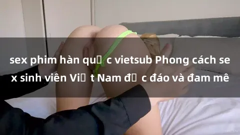 sex phim hàn quốc vietsub Phong cách sex sinh viên Việt Nam độc đáo và đam mê