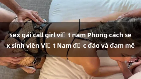 sex gái call girl việt nam Phong cách sex sinh viên Việt Nam độc đáo và đam mê