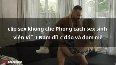 clip sex không che Phong cách sex sinh viên Việt Nam độc đáo và đam mê